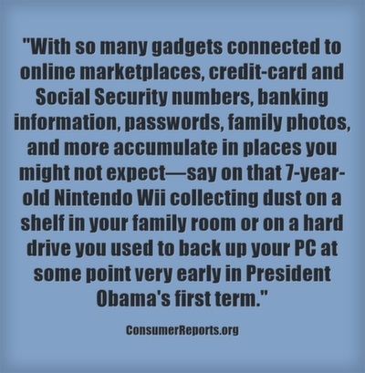 With so many gadgets connected to online marketplaces, credit-card and Social Security numbers, banking information, passwords, family photos, and more accumulate in places you might not expect—say on that 7-year-old Nintendo Wii collecting dust on a shelf in your family room or on a hard drive you used to back up your PC at some point very early in President Obama's first term.